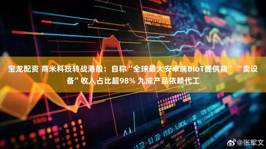 宝龙配资 商米科技转战港股：自称“全球最大安卓端BIoT提供商” “卖设备”收入占比超98% 九成产品依赖代工