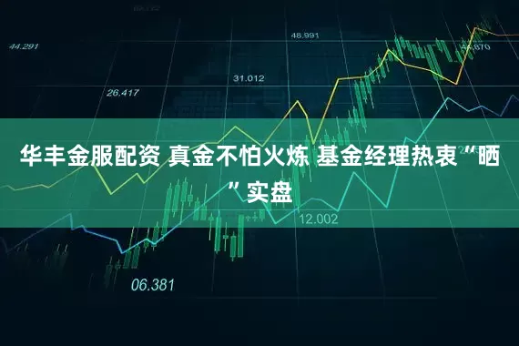 华丰金服配资 真金不怕火炼 基金经理热衷“晒”实盘
