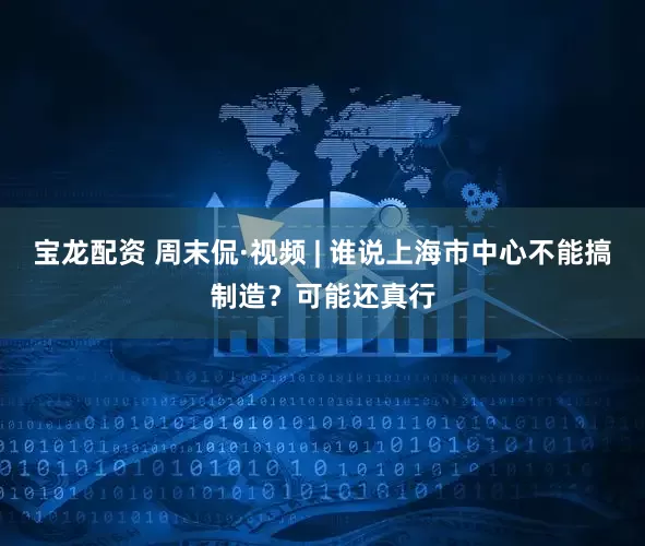 宝龙配资 周末侃·视频 | 谁说上海市中心不能搞制造？可能还真行