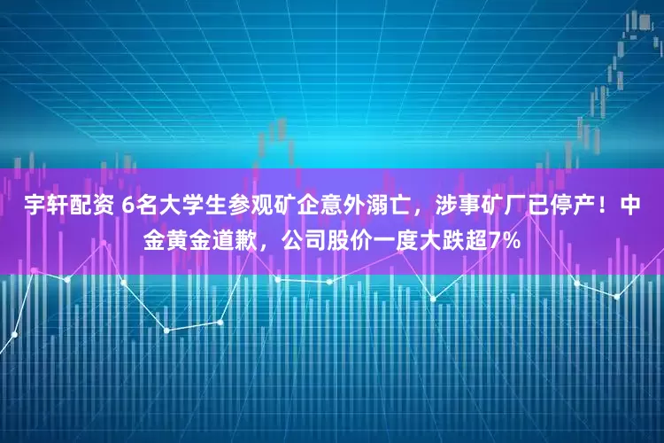 宇轩配资 6名大学生参观矿企意外溺亡，涉事矿厂已停产！中金黄金道歉，公司股价一度大跌超7%