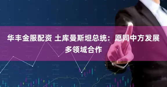 华丰金服配资 土库曼斯坦总统：愿同中方发展多领域合作