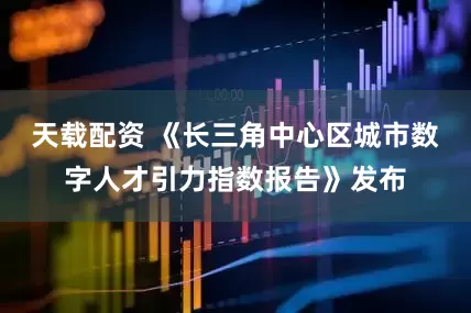 天载配资 《长三角中心区城市数字人才引力指数报告》发布